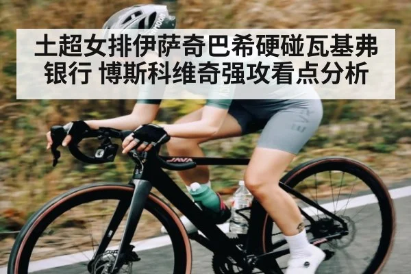 土超女排伊萨奇巴希硬碰瓦基弗银行 博斯科维奇强攻看点分析
